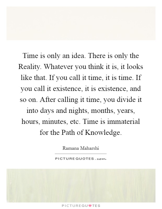 Time is only an idea. There is only the Reality. Whatever you think it is, it looks like that. If you call it time, it is time. If you call it existence, it is existence, and so on. After calling it time, you divide it into days and nights, months, years, hours, minutes, etc. Time is immaterial for the Path of Knowledge Picture Quote #1