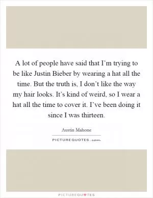 A lot of people have said that I’m trying to be like Justin Bieber by wearing a hat all the time. But the truth is, I don’t like the way my hair looks. It’s kind of weird, so I wear a hat all the time to cover it. I’ve been doing it since I was thirteen Picture Quote #1