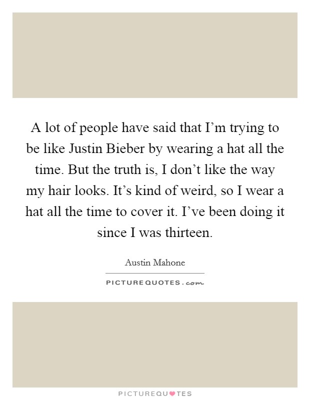 A lot of people have said that I'm trying to be like Justin Bieber by wearing a hat all the time. But the truth is, I don't like the way my hair looks. It's kind of weird, so I wear a hat all the time to cover it. I've been doing it since I was thirteen Picture Quote #1