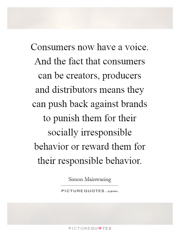 Consumers now have a voice. And the fact that consumers can be creators, producers and distributors means they can push back against brands to punish them for their socially irresponsible behavior or reward them for their responsible behavior Picture Quote #1