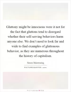 Gluttony might be innocuous were it not for the fact that gluttons tend to disregard whether their self-serving behaviors harm anyone else. We don’t need to look far and wide to find examples of gluttonous behavior, as they are numerous throughout the history of capitalism Picture Quote #1