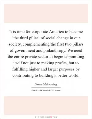 It is time for corporate America to become ‘the third pillar’ of social change in our society, complementing the first two pillars of government and philanthropy. We need the entire private sector to begin committing itself not just to making profits, but to fulfilling higher and larger purposes by contributing to building a better world Picture Quote #1