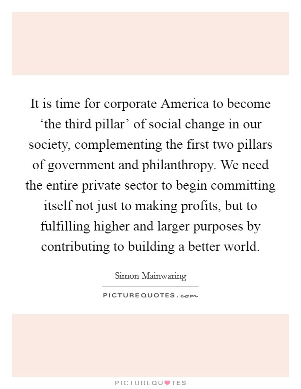 It is time for corporate America to become ‘the third pillar' of social change in our society, complementing the first two pillars of government and philanthropy. We need the entire private sector to begin committing itself not just to making profits, but to fulfilling higher and larger purposes by contributing to building a better world Picture Quote #1
