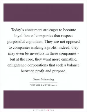 Today’s consumers are eager to become loyal fans of companies that respect purposeful capitalism. They are not opposed to companies making a profit; indeed, they may even be investors in these companies - but at the core, they want more empathic, enlightened corporations that seek a balance between profit and purpose Picture Quote #1