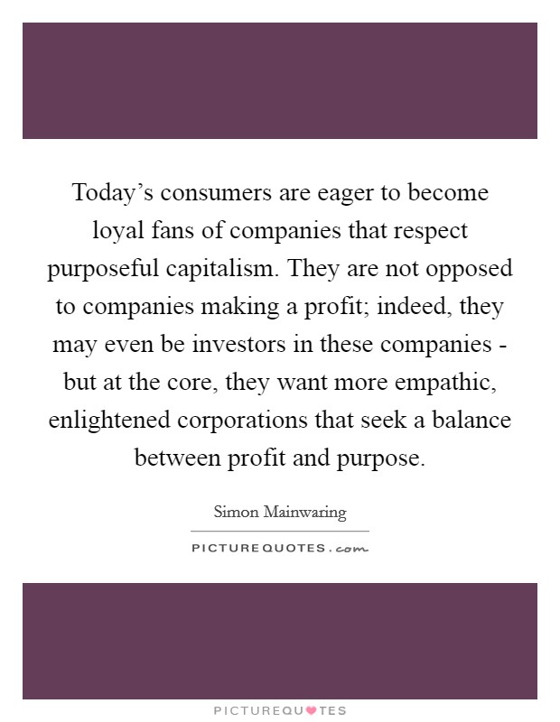 Today's consumers are eager to become loyal fans of companies that respect purposeful capitalism. They are not opposed to companies making a profit; indeed, they may even be investors in these companies - but at the core, they want more empathic, enlightened corporations that seek a balance between profit and purpose Picture Quote #1