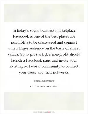 In today’s social business marketplace Facebook is one of the best places for nonprofits to be discovered and connect with a larger audience on the basis of shared values. So to get started, a non-profit should launch a Facebook page and invite your existing real world community to connect your cause and their networks Picture Quote #1