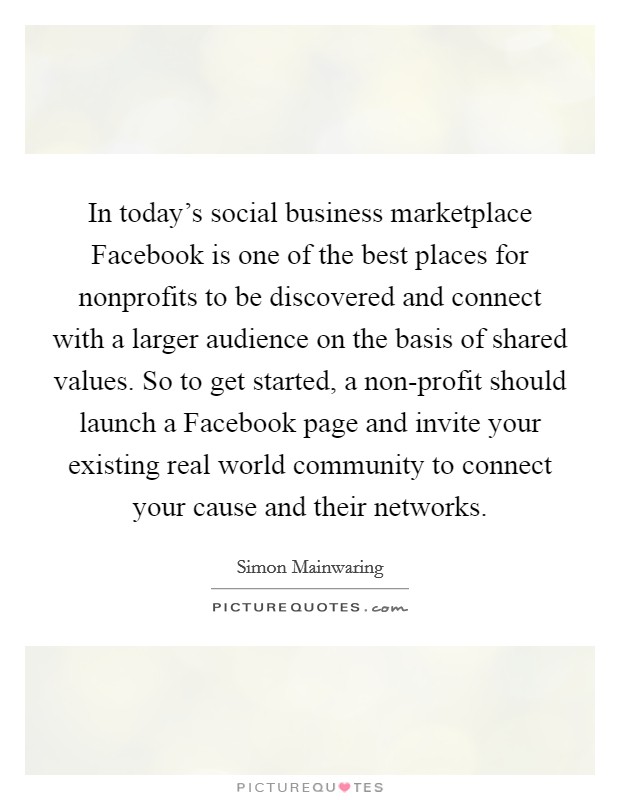 In today's social business marketplace Facebook is one of the best places for nonprofits to be discovered and connect with a larger audience on the basis of shared values. So to get started, a non-profit should launch a Facebook page and invite your existing real world community to connect your cause and their networks Picture Quote #1