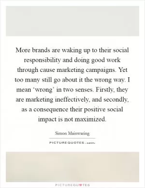 More brands are waking up to their social responsibility and doing good work through cause marketing campaigns. Yet too many still go about it the wrong way. I mean ‘wrong’ in two senses. Firstly, they are marketing ineffectively, and secondly, as a consequence their positive social impact is not maximized Picture Quote #1