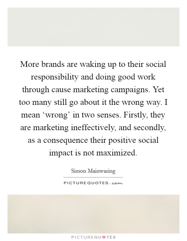 More brands are waking up to their social responsibility and doing good work through cause marketing campaigns. Yet too many still go about it the wrong way. I mean ‘wrong' in two senses. Firstly, they are marketing ineffectively, and secondly, as a consequence their positive social impact is not maximized Picture Quote #1
