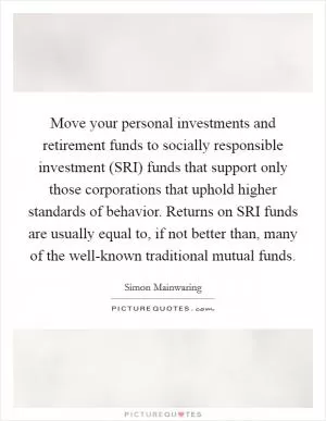 Move your personal investments and retirement funds to socially responsible investment (SRI) funds that support only those corporations that uphold higher standards of behavior. Returns on SRI funds are usually equal to, if not better than, many of the well-known traditional mutual funds Picture Quote #1