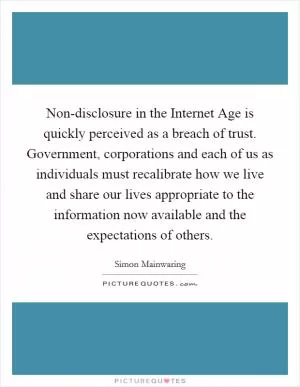 Non-disclosure in the Internet Age is quickly perceived as a breach of trust. Government, corporations and each of us as individuals must recalibrate how we live and share our lives appropriate to the information now available and the expectations of others Picture Quote #1