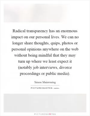 Radical transparency has an enormous impact on our personal lives. We can no longer share thoughts, quips, photos or personal opinions anywhere on the web without being mindful that they may turn up where we least expect it (notably job interviews, divorce proceedings or public media) Picture Quote #1