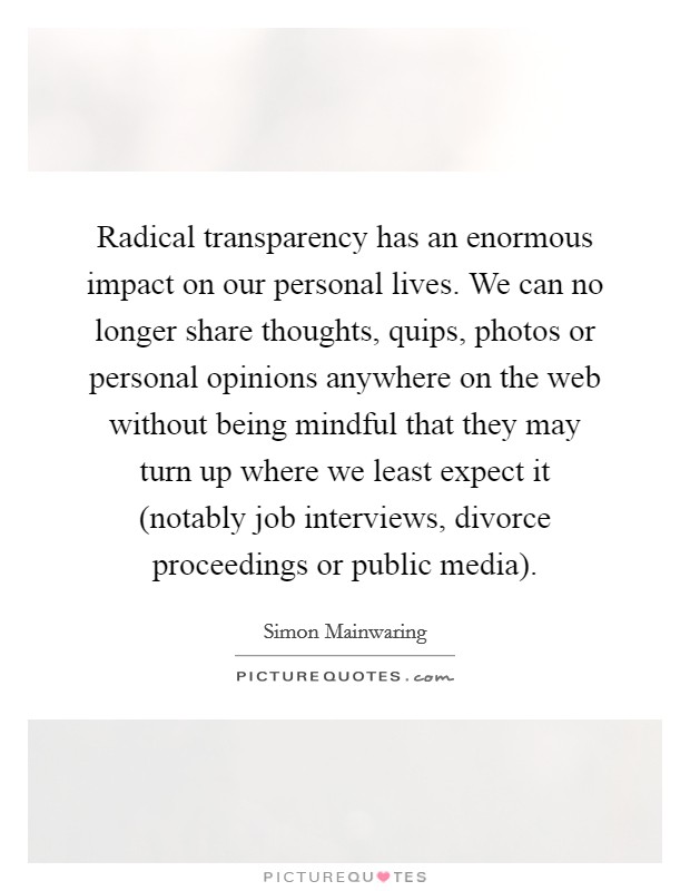 Radical transparency has an enormous impact on our personal lives. We can no longer share thoughts, quips, photos or personal opinions anywhere on the web without being mindful that they may turn up where we least expect it (notably job interviews, divorce proceedings or public media) Picture Quote #1
