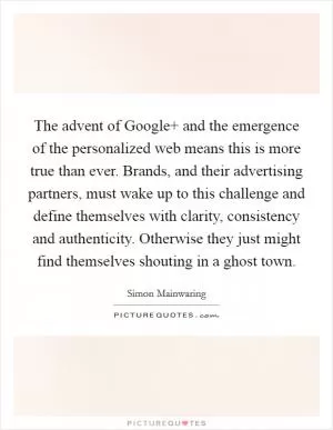 The advent of Google  and the emergence of the personalized web means this is more true than ever. Brands, and their advertising partners, must wake up to this challenge and define themselves with clarity, consistency and authenticity. Otherwise they just might find themselves shouting in a ghost town Picture Quote #1