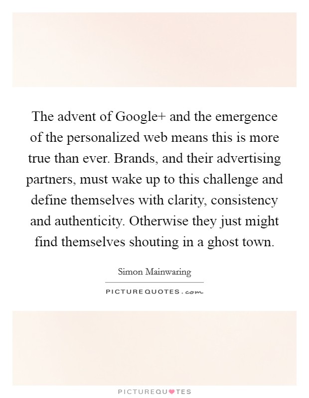 The advent of Google  and the emergence of the personalized web means this is more true than ever. Brands, and their advertising partners, must wake up to this challenge and define themselves with clarity, consistency and authenticity. Otherwise they just might find themselves shouting in a ghost town Picture Quote #1