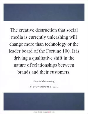 The creative destruction that social media is currently unleashing will change more than technology or the leader board of the Fortune 100. It is driving a qualitative shift in the nature of relationships between brands and their customers Picture Quote #1