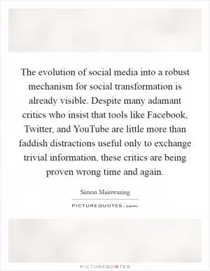 The evolution of social media into a robust mechanism for social transformation is already visible. Despite many adamant critics who insist that tools like Facebook, Twitter, and YouTube are little more than faddish distractions useful only to exchange trivial information, these critics are being proven wrong time and again Picture Quote #1