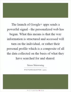The launch of Google  apps sends a powerful signal - the personalized web has begun. What this means is that the way information is structured and accessed will turn on the individual, or rather their personal profile which is a composite of all the data collected on the basis of what they have searched for and shared Picture Quote #1