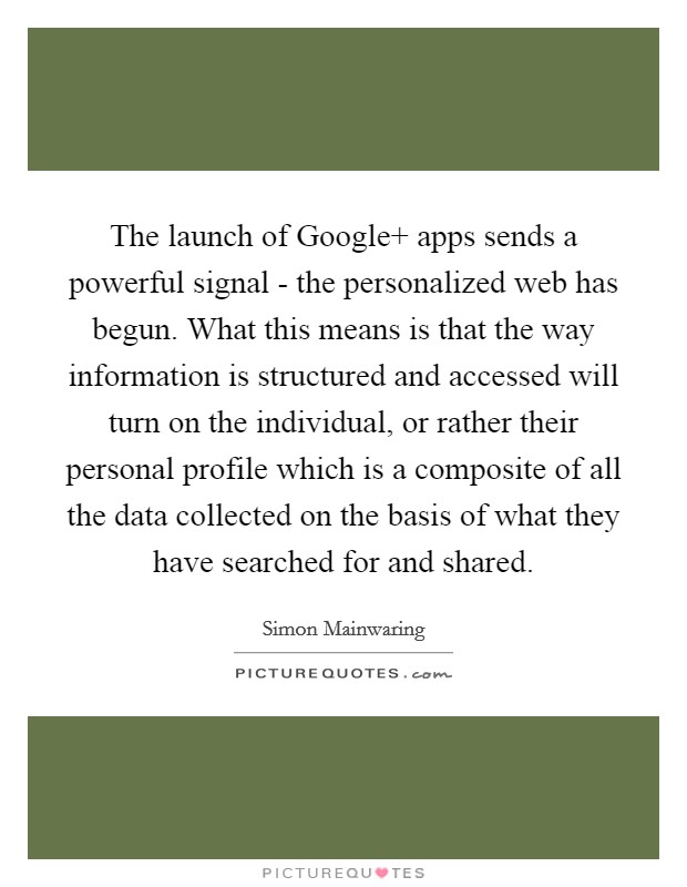 The launch of Google  apps sends a powerful signal - the personalized web has begun. What this means is that the way information is structured and accessed will turn on the individual, or rather their personal profile which is a composite of all the data collected on the basis of what they have searched for and shared Picture Quote #1