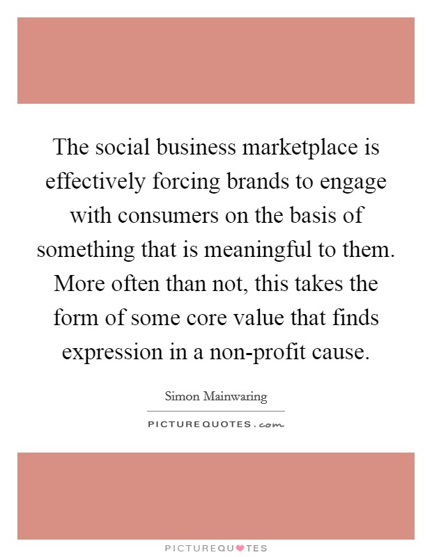 The social business marketplace is effectively forcing brands to engage with consumers on the basis of something that is meaningful to them. More often than not, this takes the form of some core value that finds expression in a non-profit cause Picture Quote #1
