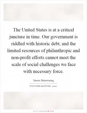 The United States is at a critical juncture in time. Our government is riddled with historic debt, and the limited resources of philanthropic and non-profit efforts cannot meet the scale of social challenges we face with necessary force Picture Quote #1