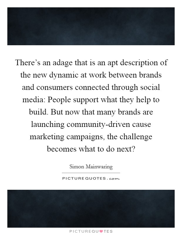 There's an adage that is an apt description of the new dynamic at work between brands and consumers connected through social media: People support what they help to build. But now that many brands are launching community-driven cause marketing campaigns, the challenge becomes what to do next? Picture Quote #1