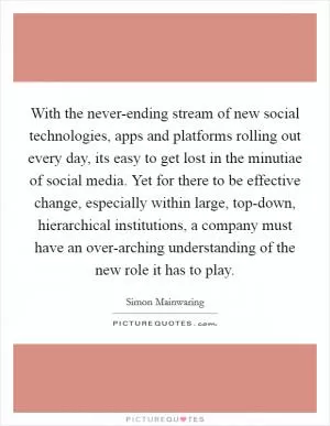 With the never-ending stream of new social technologies, apps and platforms rolling out every day, its easy to get lost in the minutiae of social media. Yet for there to be effective change, especially within large, top-down, hierarchical institutions, a company must have an over-arching understanding of the new role it has to play Picture Quote #1