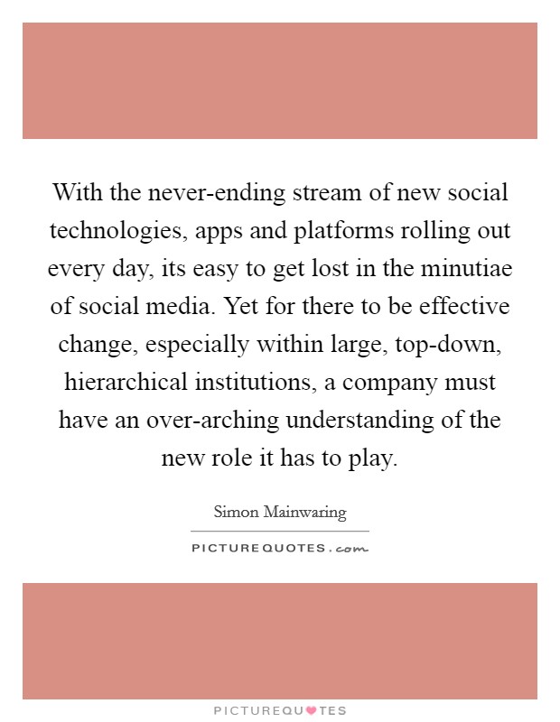 With the never-ending stream of new social technologies, apps and platforms rolling out every day, its easy to get lost in the minutiae of social media. Yet for there to be effective change, especially within large, top-down, hierarchical institutions, a company must have an over-arching understanding of the new role it has to play Picture Quote #1