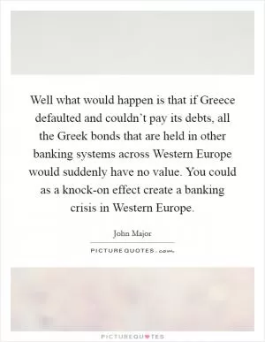 Well what would happen is that if Greece defaulted and couldn’t pay its debts, all the Greek bonds that are held in other banking systems across Western Europe would suddenly have no value. You could as a knock-on effect create a banking crisis in Western Europe Picture Quote #1