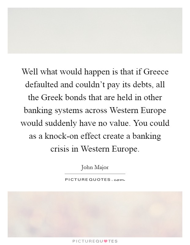 Well what would happen is that if Greece defaulted and couldn't pay its debts, all the Greek bonds that are held in other banking systems across Western Europe would suddenly have no value. You could as a knock-on effect create a banking crisis in Western Europe Picture Quote #1