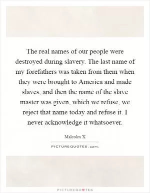 The real names of our people were destroyed during slavery. The last name of my forefathers was taken from them when they were brought to America and made slaves, and then the name of the slave master was given, which we refuse, we reject that name today and refuse it. I never acknowledge it whatsoever Picture Quote #1