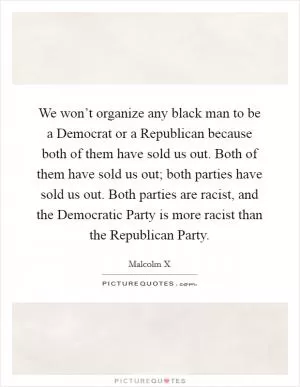We won’t organize any black man to be a Democrat or a Republican because both of them have sold us out. Both of them have sold us out; both parties have sold us out. Both parties are racist, and the Democratic Party is more racist than the Republican Party Picture Quote #1
