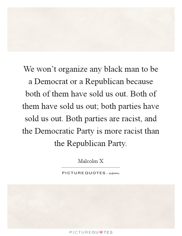 We won't organize any black man to be a Democrat or a Republican because both of them have sold us out. Both of them have sold us out; both parties have sold us out. Both parties are racist, and the Democratic Party is more racist than the Republican Party Picture Quote #1
