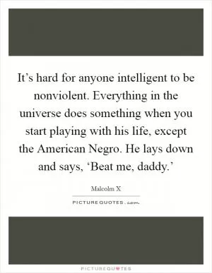 It’s hard for anyone intelligent to be nonviolent. Everything in the universe does something when you start playing with his life, except the American Negro. He lays down and says, ‘Beat me, daddy.’ Picture Quote #1