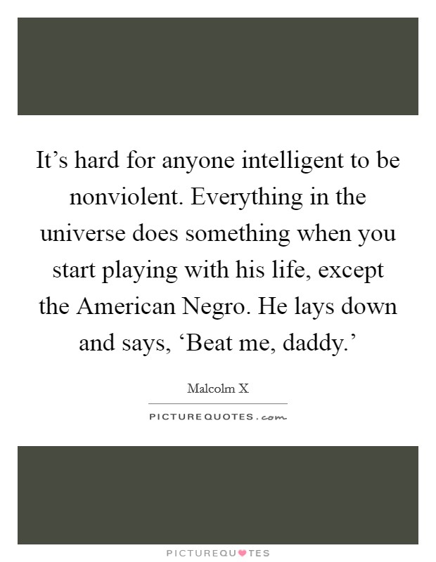 It's hard for anyone intelligent to be nonviolent. Everything in the universe does something when you start playing with his life, except the American Negro. He lays down and says, ‘Beat me, daddy.' Picture Quote #1