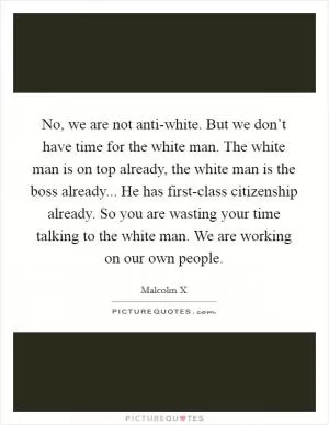No, we are not anti-white. But we don’t have time for the white man. The white man is on top already, the white man is the boss already... He has first-class citizenship already. So you are wasting your time talking to the white man. We are working on our own people Picture Quote #1