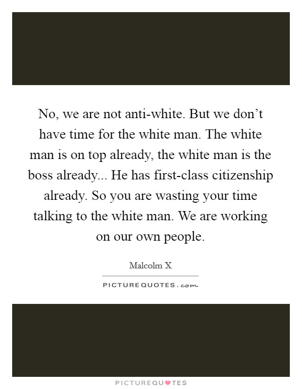 No, we are not anti-white. But we don't have time for the white man. The white man is on top already, the white man is the boss already... He has first-class citizenship already. So you are wasting your time talking to the white man. We are working on our own people Picture Quote #1