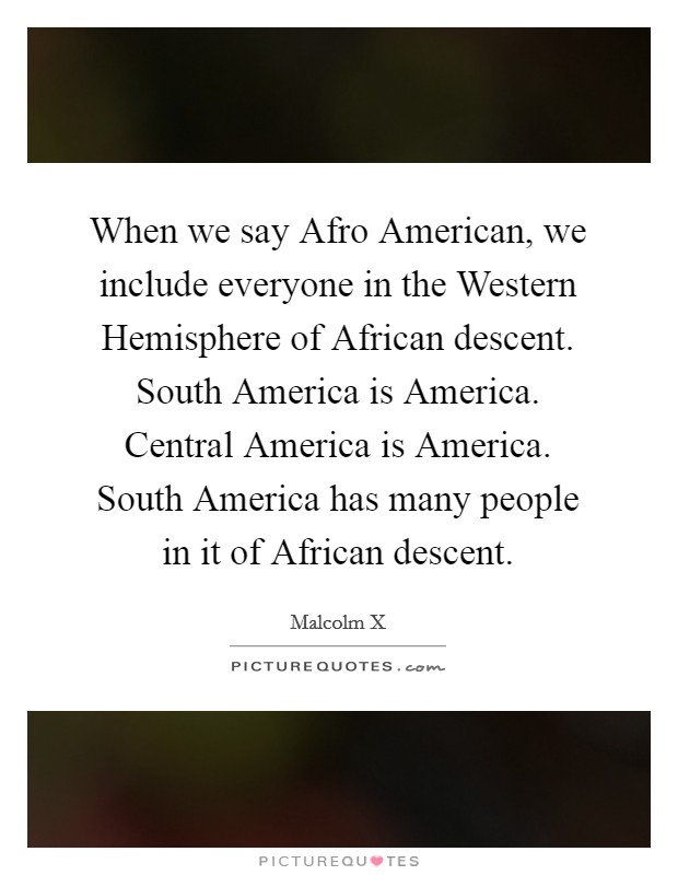 When we say Afro American, we include everyone in the Western Hemisphere of African descent. South America is America. Central America is America. South America has many people in it of African descent Picture Quote #1