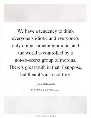 We have a tendency to think everyone’s idiotic and everyone’s only doing something idiotic, and the world is controlled by a not-so-secret group of morons. There’s great truth in that, I suppose, but then it’s also not true Picture Quote #1