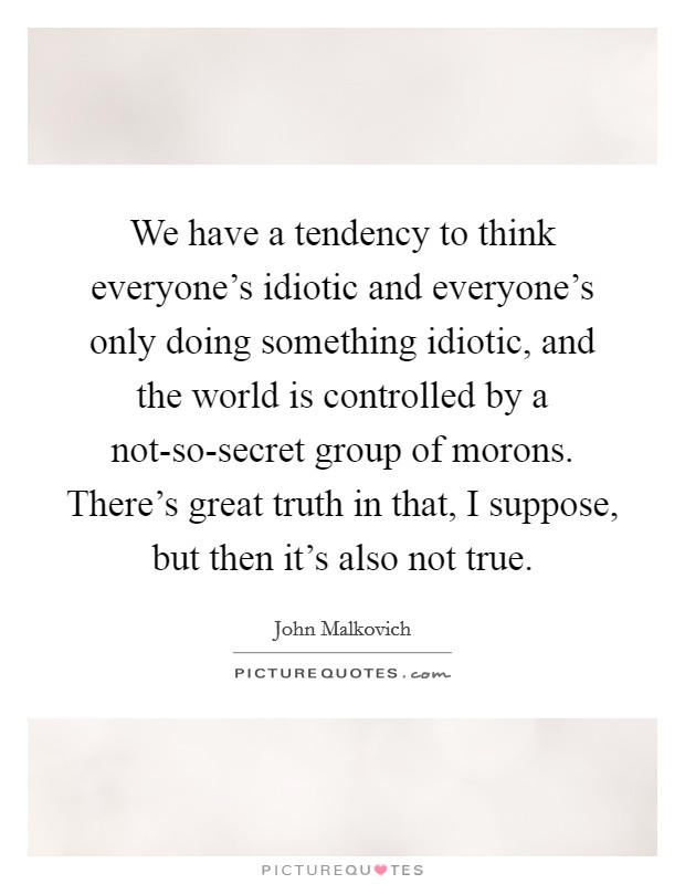 We have a tendency to think everyone's idiotic and everyone's only doing something idiotic, and the world is controlled by a not-so-secret group of morons. There's great truth in that, I suppose, but then it's also not true Picture Quote #1
