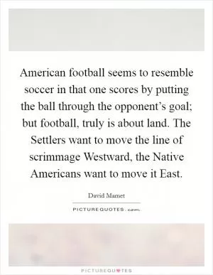 American football seems to resemble soccer in that one scores by putting the ball through the opponent’s goal; but football, truly is about land. The Settlers want to move the line of scrimmage Westward, the Native Americans want to move it East Picture Quote #1