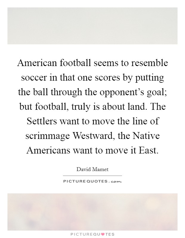 American football seems to resemble soccer in that one scores by putting the ball through the opponent's goal; but football, truly is about land. The Settlers want to move the line of scrimmage Westward, the Native Americans want to move it East Picture Quote #1