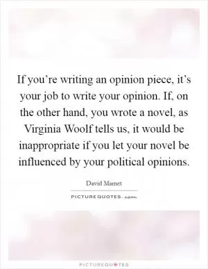 If you’re writing an opinion piece, it’s your job to write your opinion. If, on the other hand, you wrote a novel, as Virginia Woolf tells us, it would be inappropriate if you let your novel be influenced by your political opinions Picture Quote #1