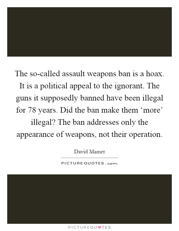 The so-called assault weapons ban is a hoax. It is a political appeal to the ignorant. The guns it supposedly banned have been illegal for 78 years. Did the ban make them ‘more' illegal? The ban addresses only the appearance of weapons, not their operation Picture Quote #1