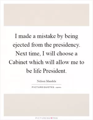 I made a mistake by being ejected from the presidency. Next time, I will choose a Cabinet which will allow me to be life President Picture Quote #1