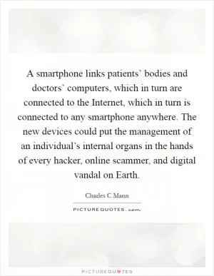 A smartphone links patients’ bodies and doctors’ computers, which in turn are connected to the Internet, which in turn is connected to any smartphone anywhere. The new devices could put the management of an individual’s internal organs in the hands of every hacker, online scammer, and digital vandal on Earth Picture Quote #1