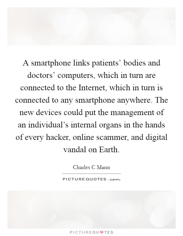 A smartphone links patients' bodies and doctors' computers, which in turn are connected to the Internet, which in turn is connected to any smartphone anywhere. The new devices could put the management of an individual's internal organs in the hands of every hacker, online scammer, and digital vandal on Earth Picture Quote #1