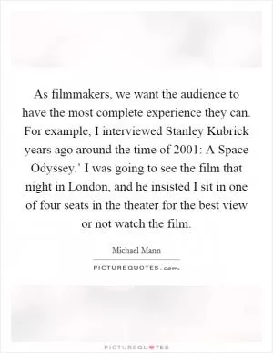 As filmmakers, we want the audience to have the most complete experience they can. For example, I interviewed Stanley Kubrick years ago around the time of  2001: A Space Odyssey.’ I was going to see the film that night in London, and he insisted I sit in one of four seats in the theater for the best view or not watch the film Picture Quote #1
