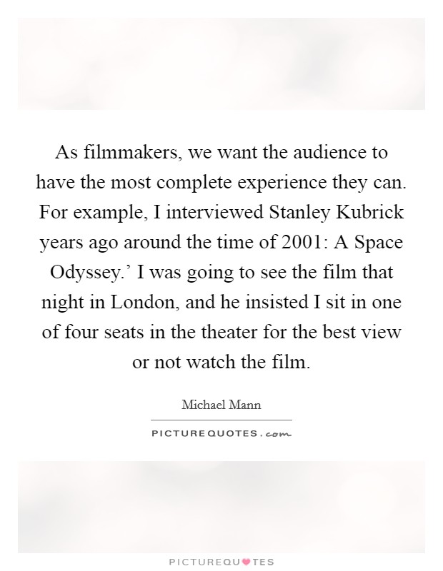 As filmmakers, we want the audience to have the most complete experience they can. For example, I interviewed Stanley Kubrick years ago around the time of  2001: A Space Odyssey.' I was going to see the film that night in London, and he insisted I sit in one of four seats in the theater for the best view or not watch the film Picture Quote #1