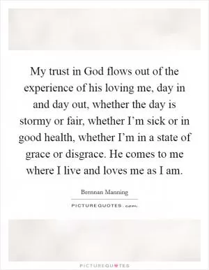My trust in God flows out of the experience of his loving me, day in and day out, whether the day is stormy or fair, whether I’m sick or in good health, whether I’m in a state of grace or disgrace. He comes to me where I live and loves me as I am Picture Quote #1
